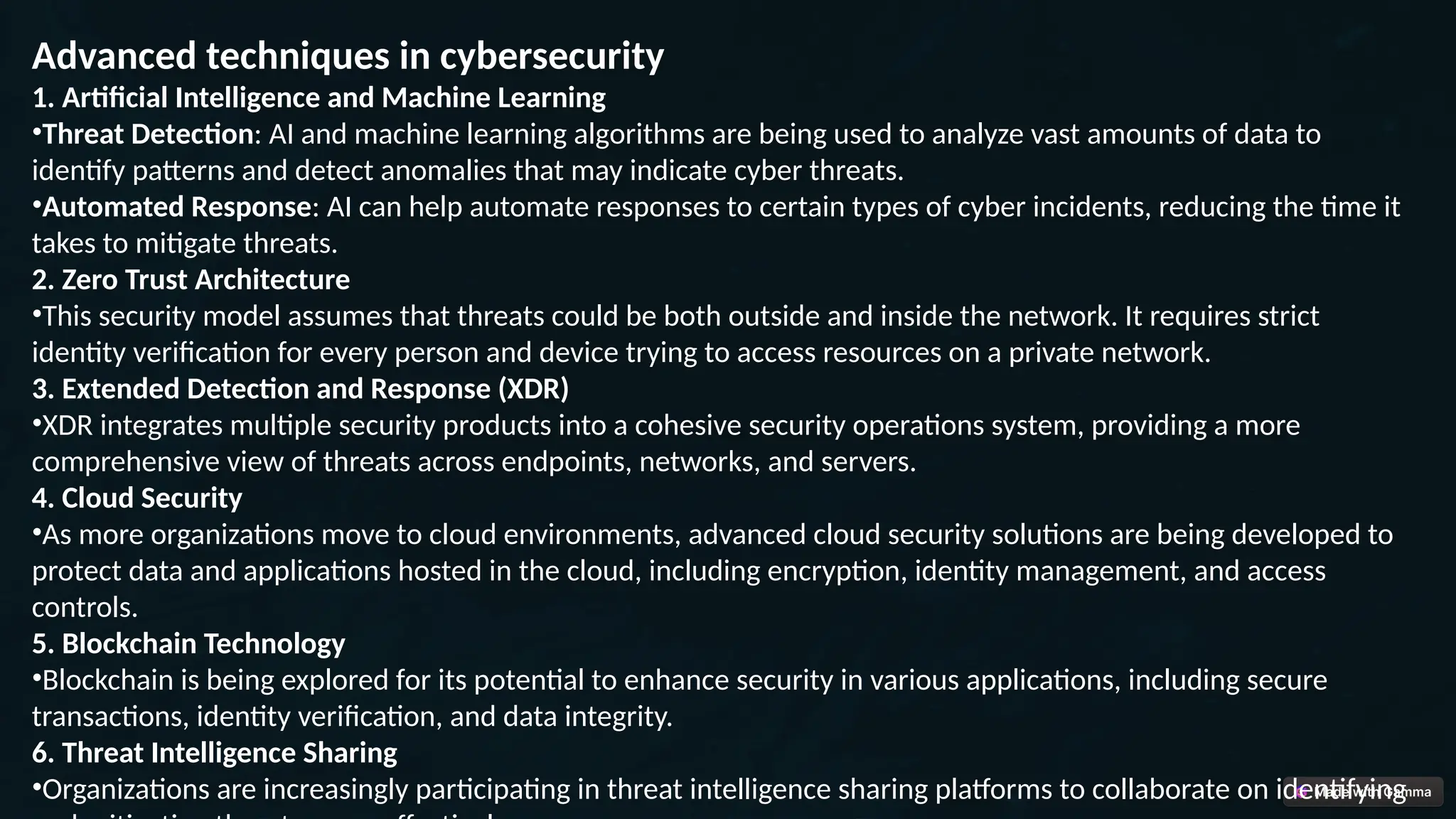 Advanced techniques in cybersecurity
1. Artificial Intelligence and Machine Learning
•Threat Detection: AI and machine learning algorithms are being used to analyze vast amounts of data to
identify patterns and detect anomalies that may indicate cyber threats.
•Automated Response: AI can help automate responses to certain types of cyber incidents, reducing the time it
takes to mitigate threats.
2. Zero Trust Architecture
•This security model assumes that threats could be both outside and inside the network. It requires strict
identity verification for every person and device trying to access resources on a private network.
3. Extended Detection and Response (XDR)
•XDR integrates multiple security products into a cohesive security operations system, providing a more
comprehensive view of threats across endpoints, networks, and servers.
4. Cloud Security
•As more organizations move to cloud environments, advanced cloud security solutions are being developed to
protect data and applications hosted in the cloud, including encryption, identity management, and access
controls.
5. Blockchain Technology
•Blockchain is being explored for its potential to enhance security in various applications, including secure
transactions, identity verification, and data integrity.
6. Threat Intelligence Sharing
•Organizations are increasingly participating in threat intelligence sharing platforms to collaborate on identifying
 