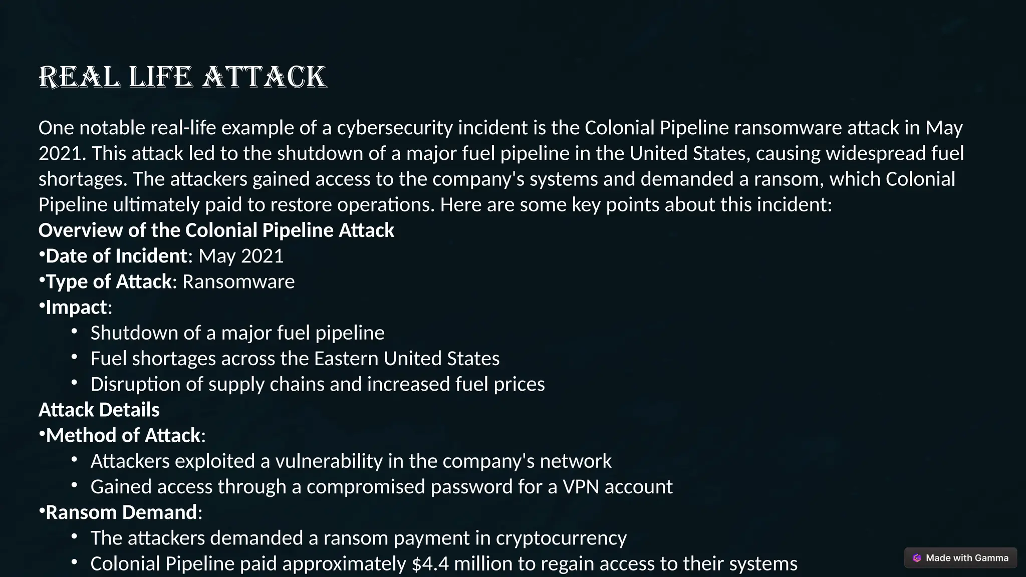 Real life attack
One notable real-life example of a cybersecurity incident is the Colonial Pipeline ransomware attack in May
2021. This attack led to the shutdown of a major fuel pipeline in the United States, causing widespread fuel
shortages. The attackers gained access to the company's systems and demanded a ransom, which Colonial
Pipeline ultimately paid to restore operations. Here are some key points about this incident:
Overview of the Colonial Pipeline Attack
•Date of Incident: May 2021
•Type of Attack: Ransomware
•Impact:
• Shutdown of a major fuel pipeline
• Fuel shortages across the Eastern United States
• Disruption of supply chains and increased fuel prices
Attack Details
•Method of Attack:
• Attackers exploited a vulnerability in the company's network
• Gained access through a compromised password for a VPN account
•Ransom Demand:
• The attackers demanded a ransom payment in cryptocurrency
• Colonial Pipeline paid approximately $4.4 million to regain access to their systems
 