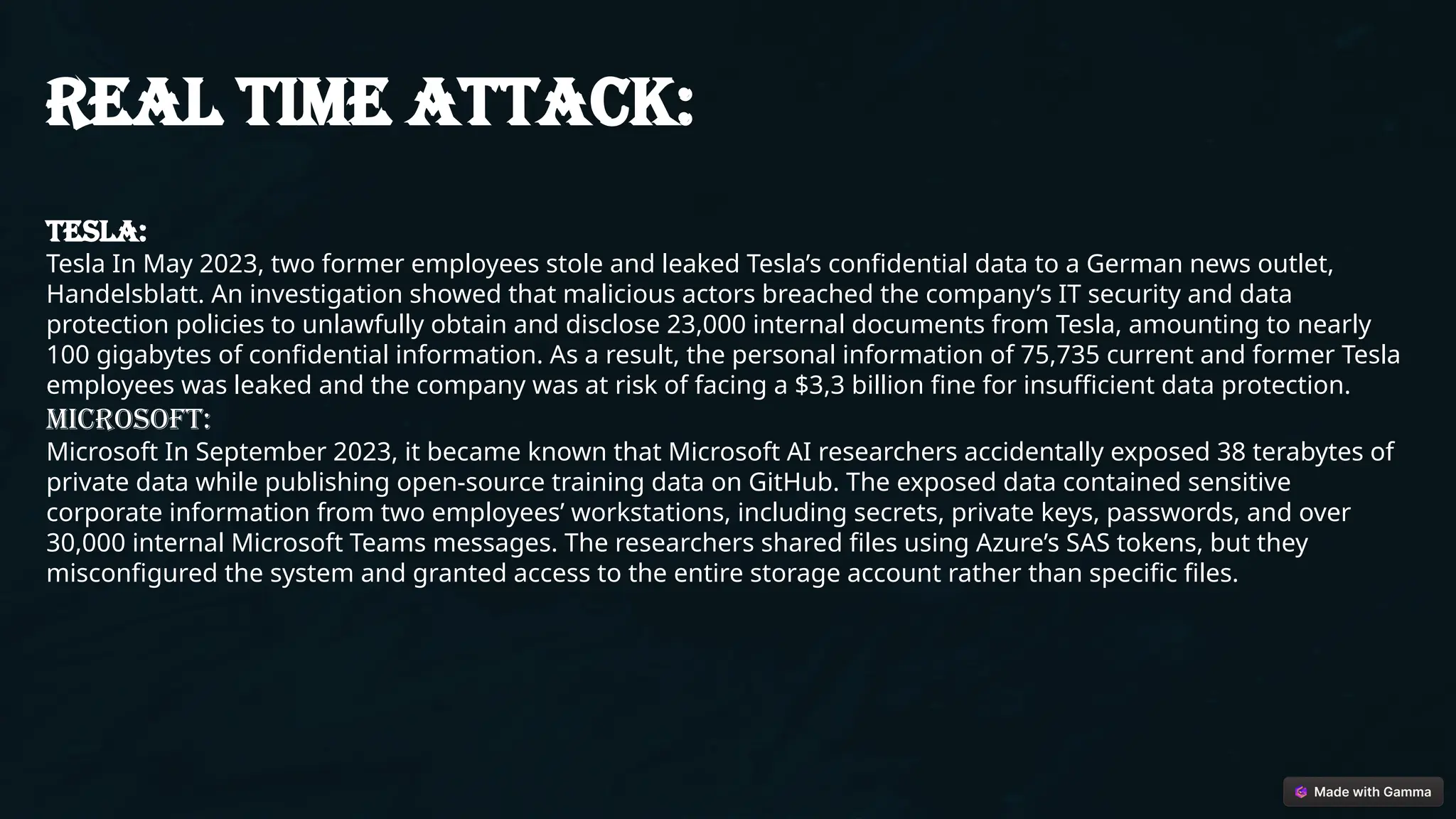 Real time attack:
TESLA:
Tesla In May 2023, two former employees stole and leaked Tesla’s confidential data to a German news outlet,
Handelsblatt. An investigation showed that malicious actors breached the company’s IT security and data
protection policies to unlawfully obtain and disclose 23,000 internal documents from Tesla, amounting to nearly
100 gigabytes of confidential information. As a result, the personal information of 75,735 current and former Tesla
employees was leaked and the company was at risk of facing a $3,3 billion fine for insufficient data protection.
MICROSOFT:
Microsoft In September 2023, it became known that Microsoft AI researchers accidentally exposed 38 terabytes of
private data while publishing open-source training data on GitHub. The exposed data contained sensitive
corporate information from two employees’ workstations, including secrets, private keys, passwords, and over
30,000 internal Microsoft Teams messages. The researchers shared files using Azure’s SAS tokens, but they
misconfigured the system and granted access to the entire storage account rather than specific files.
 