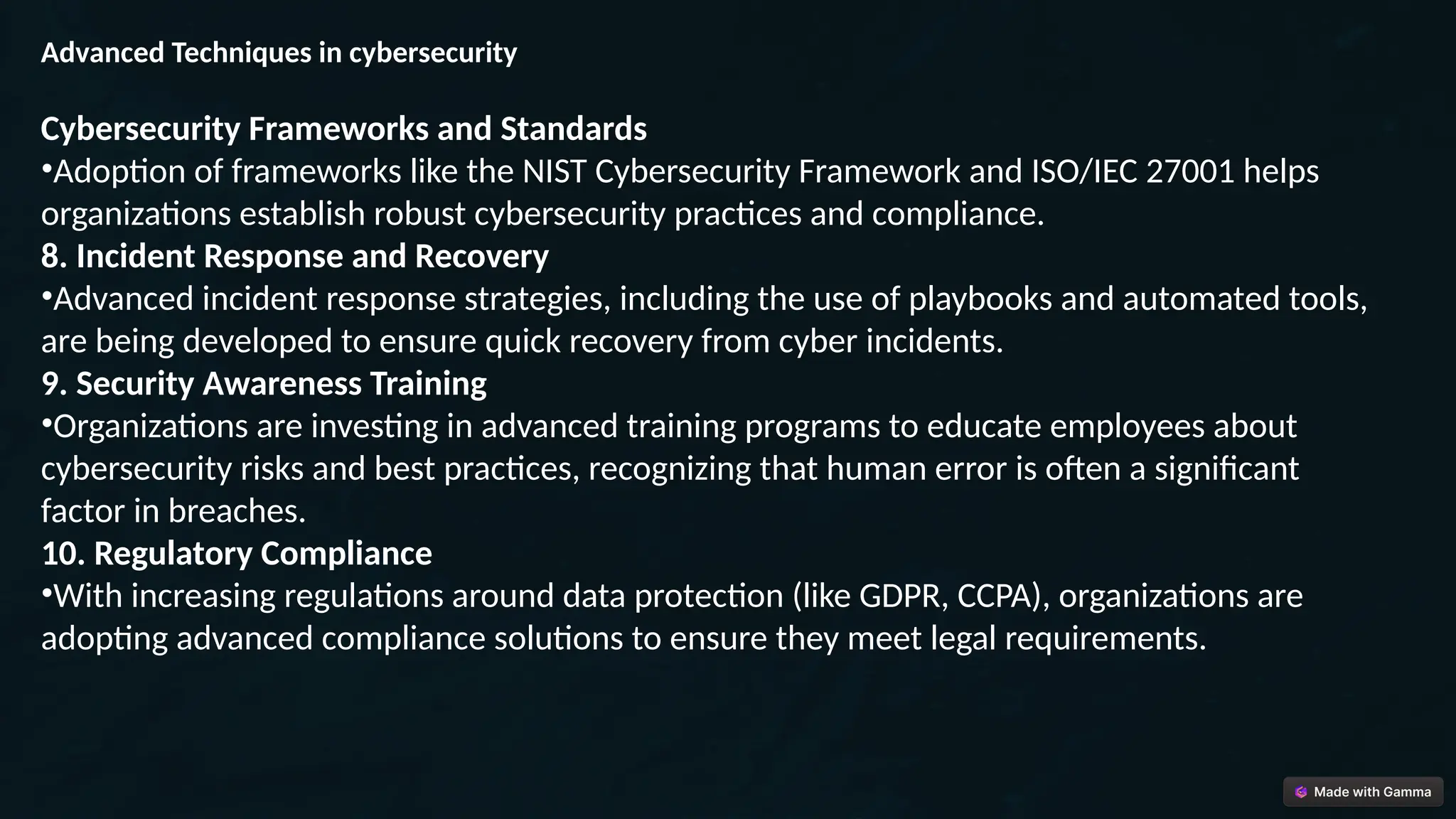 Advanced Techniques in cybersecurity
Cybersecurity Frameworks and Standards
•Adoption of frameworks like the NIST Cybersecurity Framework and ISO/IEC 27001 helps
organizations establish robust cybersecurity practices and compliance.
8. Incident Response and Recovery
•Advanced incident response strategies, including the use of playbooks and automated tools,
are being developed to ensure quick recovery from cyber incidents.
9. Security Awareness Training
•Organizations are investing in advanced training programs to educate employees about
cybersecurity risks and best practices, recognizing that human error is often a significant
factor in breaches.
10. Regulatory Compliance
•With increasing regulations around data protection (like GDPR, CCPA), organizations are
adopting advanced compliance solutions to ensure they meet legal requirements.
 