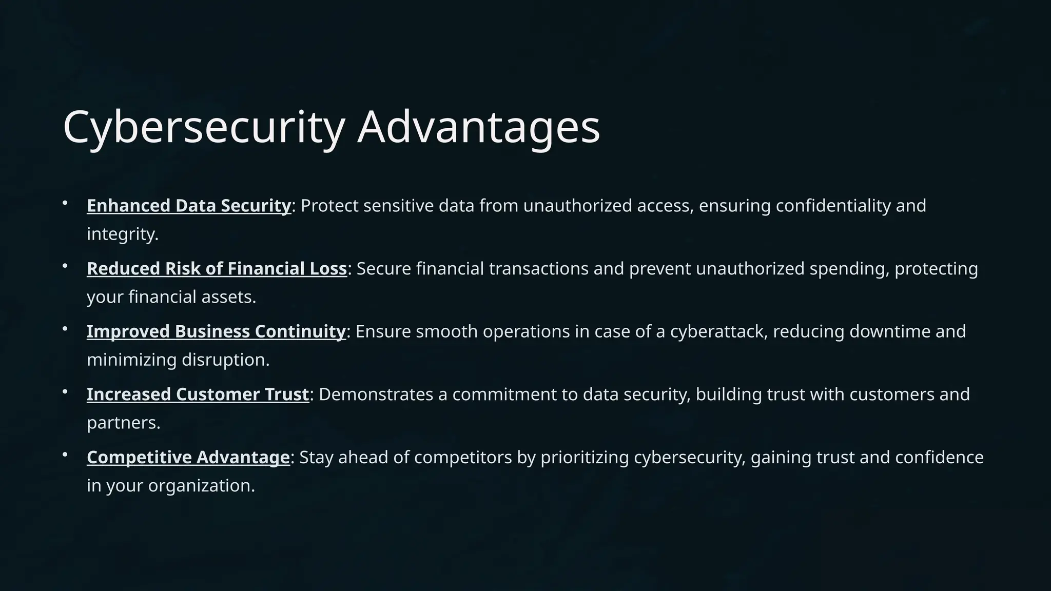 Cybersecurity Advantages
• Enhanced Data Security: Protect sensitive data from unauthorized access, ensuring confidentiality and
integrity.
• Reduced Risk of Financial Loss: Secure financial transactions and prevent unauthorized spending, protecting
your financial assets.
• Improved Business Continuity: Ensure smooth operations in case of a cyberattack, reducing downtime and
minimizing disruption.
• Increased Customer Trust: Demonstrates a commitment to data security, building trust with customers and
partners.
• Competitive Advantage: Stay ahead of competitors by prioritizing cybersecurity, gaining trust and confidence
in your organization.
 