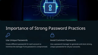 Importance of Strong Password Practices
Use Unique Passwords
Create different passwords for each account to
minimize the damage if one password is compromised.
Avoid Common Passwords
Use a password manager to generate and store strong,
unique passwords for all your accounts.
 