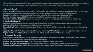 Cybersecurity encompasses a wide range of practices, technologies, and processes designed to protect networks, devices, programs,
and data from attack, damage, or unauthorized access. Here are the main types of cybersecurity, explained in detail:
1. Network Security
Network security involves protecting the integrity, confidentiality, and availability of computer networks and data. It includes both
hardware and software technologies and focuses on preventing unauthorized access, misuse, or denial of service.
•Firewalls: Act as barriers between trusted and untrusted networks, filtering incoming and outgoing traffic.
•Intrusion Detection Systems (IDS): Monitor network traffic for suspicious activity and potential threats.
•Virtual Private Networks (VPNs): Secure remote access to a network by encrypting data transmitted over the internet.
2. Application Security
Application security focuses on keeping software and devices free of threats. It involves measures taken throughout the
application's lifecycle, from development to deployment and maintenance.
•Secure Coding Practices: Implementing coding standards to prevent vulnerabilities such as SQL injection and cross-site scripting
(XSS).
•Application Firewalls: Protect applications by filtering and monitoring HTTP traffic between a web application and the internet.
•Regular Updates and Patching: Keeping software up to date to fix vulnerabilities and improve security.
3. Endpoint Security
Endpoint security protects devices such as computers, mobile devices, and servers that connect to the network. With the rise of
remote work, endpoint security has become increasingly important.
•Antivirus and Anti-malware Software: Detect and remove malicious software from devices.
•Endpoint Detection and Response (EDR): Monitors endpoint activities to detect and respond to threats in real-time.
•Mobile Device Management (MDM): Secures, monitors, and manages mobile devices used within an organization
 