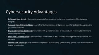 Cybersecurity Advantages
• Enhanced Data Security: Protect sensitive data from unauthorized access, ensuring confidentiality and
integrity.
• Reduced Risk of Financial Loss: Secure financial transactions and prevent unauthorized spending, protecting
your financial assets.
• Improved Business Continuity: Ensure smooth operations in case of a cyberattack, reducing downtime and
minimizing disruption.
• Increased Customer Trust: Demonstrates a commitment to data security, building trust with customers and
partners.
• Competitive Advantage: Stay ahead of competitors by prioritizing cybersecurity, gaining trust and confidence
in your organization.
 