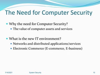 10
The Need for Computer Security
 Why the need for Computer Security?
 The value of computer assets and services
 What is the new IT environment?
 Networks and distributed applications/services
 Electronic Commerce (E-commerce, E-business)
7/16/2021 System Security
 
