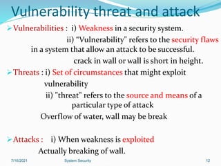 Vulnerability threat and attack
Vulnerabilities : i) Weakness in a security system.
ii) “Vulnerability" refers to the security flaws
in a system that allow an attack to be successful.
crack in wall or wall is short in height.
Threats : i) Set of circumstances that might exploit
vulnerability
ii) "threat" refers to the source and means of a
particular type of attack
Overflow of water, wall may be break
Attacks : i) When weakness is exploited
Actually breaking of wall.
7/16/2021 System Security 12
 
