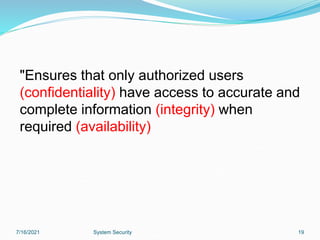 7/16/2021 System Security 19
"Ensures that only authorized users
(confidentiality) have access to accurate and
complete information (integrity) when
required (availability)
 