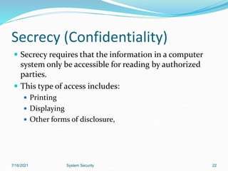 22
Secrecy (Confidentiality)
 Secrecy requires that the information in a computer
system only be accessible for reading by authorized
parties.
 This type of access includes:
 Printing
 Displaying
 Other forms of disclosure,
7/16/2021 System Security
 