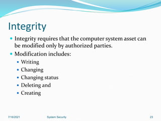 23
Integrity
 Integrity requires that the computer system asset can
be modified only by authorized parties.
 Modification includes:
 Writing
 Changing
 Changing status
 Deleting and
 Creating
7/16/2021 System Security
 