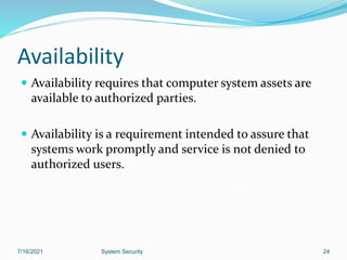 24
Availability
 Availability requires that computer system assets are
available to authorized parties.
 Availability is a requirement intended to assure that
systems work promptly and service is not denied to
authorized users.
7/16/2021 System Security
 