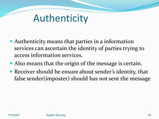 25
Authenticity
 Authenticity means that parties in a information
services can ascertain the identity of parties trying to
access information services.
 Also means that the origin of the message is certain.
 Receiver should be ensure about sender’s identity, that
false sender(imposter) should has not sent the message
7/16/2021 System Security
 