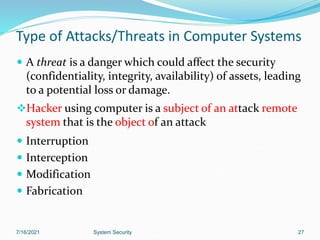 27
Type of Attacks/Threats in Computer Systems
 A threat is a danger which could affect the security
(confidentiality, integrity, availability) of assets, leading
to a potential loss or damage.
Hacker using computer is a subject of an attack remote
system that is the object of an attack
 Interruption
 Interception
 Modification
 Fabrication
7/16/2021 System Security
 