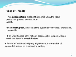 30
• In an interruption, an asset of the system becomes lost, unavailable,
or unusable.
• If an unauthorized party not only accesses but tampers with an
asset, the threat is a modification.
• Finally, an unauthorized party might create a fabrication of
counterfeit objects on a computing system.
Types of Threats
• An interception means that some unauthorized
party has gained access to an
asset.
 