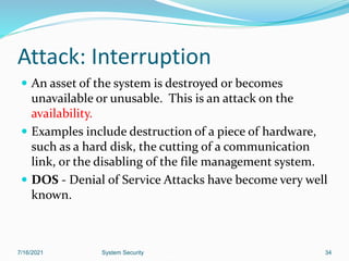 34
Attack: Interruption
 An asset of the system is destroyed or becomes
unavailable or unusable. This is an attack on the
availability.
 Examples include destruction of a piece of hardware,
such as a hard disk, the cutting of a communication
link, or the disabling of the file management system.
 DOS - Denial of Service Attacks have become very well
known.
7/16/2021 System Security
 