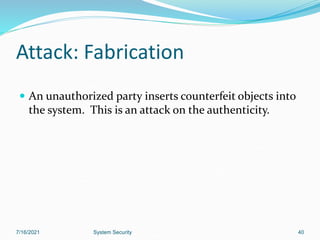 40
Attack: Fabrication
 An unauthorized party inserts counterfeit objects into
the system. This is an attack on the authenticity.
7/16/2021 System Security
 
