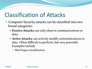 41
Classification of Attacks
 Computer Security attacks can be classified into two
broad categories:
 Passive Attacks can only observe communications or
data.
 Active Attacks can actively modify communications or
data. Often difficult to perform, but very powerful.
Examples include
 Mail forgery/modification
7/16/2021 System Security
 