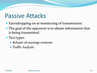 45
Passive Attacks
 Eavesdropping on or monitoring of transmission.
 The goal of the opponent is to obtain information that
is being transmitted.
 Two types:
 Release-of-message contents
 Traffic Analysis
7/16/2021 System Security
 