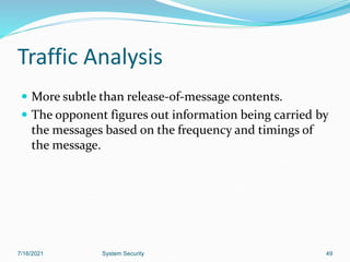 49
Traffic Analysis
 More subtle than release-of-message contents.
 The opponent figures out information being carried by
the messages based on the frequency and timings of
the message.
7/16/2021 System Security
 