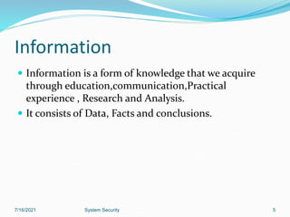 Information
 Information is a form of knowledge that we acquire
through education,communication,Practical
experience , Research and Analysis.
 It consists of Data, Facts and conclusions.
7/16/2021 System Security 5
 