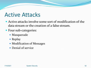 52
Active Attacks
 Active attacks involve some sort of modification of the
data stream or the creation of a false stream.
 Four sub-categories:
 Masquerade
 Replay
 Modification of Messages
 Denial of service
7/16/2021 System Security
 
