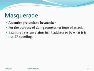 53
Masquerade
 An entity pretends to be another.
 For the purpose of doing some other form of attack.
 Example a system claims its IP address to be what it is
not, IP spoofing.
7/16/2021 System Security
 