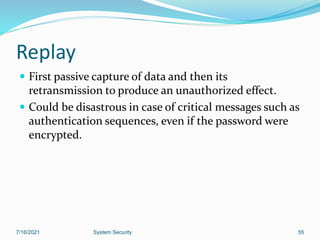 55
Replay
 First passive capture of data and then its
retransmission to produce an unauthorized effect.
 Could be disastrous in case of critical messages such as
authentication sequences, even if the password were
encrypted.
7/16/2021 System Security
 
