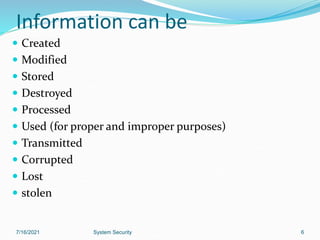 Information can be
 Created
 Modified
 Stored
 Destroyed
 Processed
 Used (for proper and improper purposes)
 Transmitted
 Corrupted
 Lost
 stolen
7/16/2021 System Security 6
 