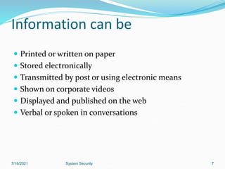 Information can be
 Printed or written on paper
 Stored electronically
 Transmitted by post or using electronic means
 Shown on corporate videos
 Displayed and published on the web
 Verbal or spoken in conversations
7/16/2021 System Security 7
 