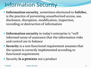 Information Security
 Information security, sometimes shortened to InfoSec,
is the practice of preventing unauthorized access, use,
disclosure, disruption, modification, inspection,
recording or destruction of information
 Information security in today’s enterprise is “well
informed sense of assurance that the information risks
and control are in balance
 Security is a non functional requirement assumes that
the system is correctly implemented according to
functional requirement.
 Security is a process not a product
7/16/2021 System Security 8
 