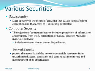 Various Securities
 Data security
 Data security is the means of ensuring that data is kept safe from
corruption and that access to it is suitably controlled.
 Computer Security
 The objective of computer security includes protection of information
and property from theft, corruption, or natural disaster, Malware:
malicious software
 includes computer viruses, worms, Trojan horses,,
Network Security
 protect the network and the network-accessible resources from
unauthorized access, consistent and continuous monitoring and
measurement of its effectiveness
9
7/16/2021 System Security
 