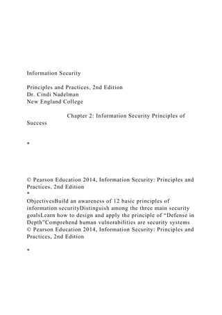 Information Security
Principles and Practices, 2nd Edition
Dr. Cindi Nadelman
New England College
Chapter 2: Information Security Principles of
Success
*
© Pearson Education 2014, Information Security: Principles and
Practices, 2nd Edition
*
ObjectivesBuild an awareness of 12 basic principles of
information securityDistinguish among the three main security
goalsLearn how to design and apply the principle of “Defense in
Depth”Comprehend human vulnerabilities are security systems
© Pearson Education 2014, Information Security: Principles and
Practices, 2nd Edition
*
 