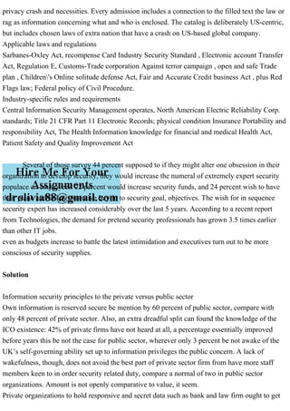 privacy crash and necessities. Every admission includes a connection to the filled text the law or
rag as information concerning what and who is enclosed. The catalog is deliberately US-centric,
but includes chosen laws of extra nation that have a crash on US-based global company.
Applicable laws and regulations
Sarbanes-Oxley Act, recompense Card Industry Security Standard , Electronic account Transfer
Act, Regulation E, Customs-Trade corporation Against terror campaign , open and safe Trade
plan , Children's Online solitude defense Act, Fair and Accurate Credit business Act , plus Red
Flags law; Federal policy of Civil Procedure.
Industry-specific rules and requirements
Central Information Security Management operates, North American Electric Reliability Corp.
standards; Title 21 CFR Part 11 Electronic Records; physical condition Insurance Portability and
responsibility Act, The Health Information knowledge for financial and medical Health Act,
Patient Safety and Quality Improvement Act
Several of those survey 44 percent supposed to if they might alter one obsession in their
organization to develop security, they would increase the numeral of extremely expert security
populace on employees. 22 percent would increase security funds, and 24 percent wish to have
their plank and/or key executive buy-in to security goal, objectives. The wish for in sequence
security expert has increased considerably over the last 5 years. According to a recent report
from Technologies, the demand for pretend security professionals has grown 3.5 times earlier
than other IT jobs.
even as budgets increase to battle the latest intimidation and executives turn out to be more
conscious of security supplies.
Solution
Information security principles to the private versus public sector
Own information is reserved secure be mention by 60 percent of public sector, compare with
only 48 percent of private sector. Also, an extra dreadful split can found the knowledge of the
ICO existence: 42% of private firms have not heard at all, a percentage essentially improved
before years this be not the case for public sector, wherever only 3 percent be not awake of the
UK’s self-governing ability set up to information privileges the public concern. A lack of
wakefulness, though, does not avoid the best part of private sector firm from have more staff
members keen to in order security related duty, compare a normal of two in public sector
organizations. Amount is not openly comparative to value, it seem.
Private organizations to hold responsive and secret data such as bank and law firm ought to get
 