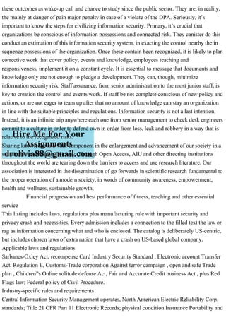 these outcomes as wake-up call and chance to study since the public sector. They are, in reality,
the mainly at danger of pain major penalty in case of a violate of the DPA. Seriously, it’s
important to know the steps for civilizing information security. Primary, it’s crucial that
organizations be conscious of information possessions and connected risk. They canister do this
conduct an estimation of this information security system, in exacting the control nearby the in
sequence possessions of the organization. Once these contain been recognized, it is likely to plan
corrective work that cover policy, events and knowledge, employees teaching and
responsiveness, implement it on a constant cycle. It is essential to message that documents and
knowledge only are not enough to pledge a development. They can, though, minimize
information security risk. Staff assurance, from senior administration to the most junior staff, is
key to creation the control and events work. If staff be not complete conscious of new policy and
actions, or are not eager to team up after that no amount of knowledge can stay an organization
in line with the suitable principles and regulations. Information security is not a last intention.
Instead, it is an infinite trip anywhere each one from senior management to check desk engineers
commit to a culture in order to defend own in order from loss, leak and robbery in a way that is
relative to the recognized risks.
Sharing knowledge is a vital component in the enlargement and advancement of our society in a
sustainable and responsible way. Through Open Access, AIU and other directing institutions
throughout the world are tearing down the barriers to access and use research literature. Our
association is interested in the dissemination of go forwards in scientific research fundamental to
the proper operation of a modern society, in words of community awareness, empowerment,
health and wellness, sustainable growth,
Financial progression and best performance of fitness, teaching and other essential
service
This listing includes laws, regulations plus manufacturing rule with important security and
privacy crash and necessities. Every admission includes a connection to the filled text the law or
rag as information concerning what and who is enclosed. The catalog is deliberately US-centric,
but includes chosen laws of extra nation that have a crash on US-based global company.
Applicable laws and regulations
Sarbanes-Oxley Act, recompense Card Industry Security Standard , Electronic account Transfer
Act, Regulation E, Customs-Trade corporation Against terror campaign , open and safe Trade
plan , Children's Online solitude defense Act, Fair and Accurate Credit business Act , plus Red
Flags law; Federal policy of Civil Procedure.
Industry-specific rules and requirements
Central Information Security Management operates, North American Electric Reliability Corp.
standards; Title 21 CFR Part 11 Electronic Records; physical condition Insurance Portability and
 