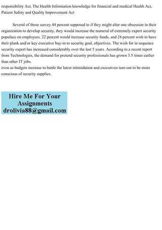 responsibility Act, The Health Information knowledge for financial and medical Health Act,
Patient Safety and Quality Improvement Act
Several of those survey 44 percent supposed to if they might alter one obsession in their
organization to develop security, they would increase the numeral of extremely expert security
populace on employees. 22 percent would increase security funds, and 24 percent wish to have
their plank and/or key executive buy-in to security goal, objectives. The wish for in sequence
security expert has increased considerably over the last 5 years. According to a recent report
from Technologies, the demand for pretend security professionals has grown 3.5 times earlier
than other IT jobs.
even as budgets increase to battle the latest intimidation and executives turn out to be more
conscious of security supplies.
 