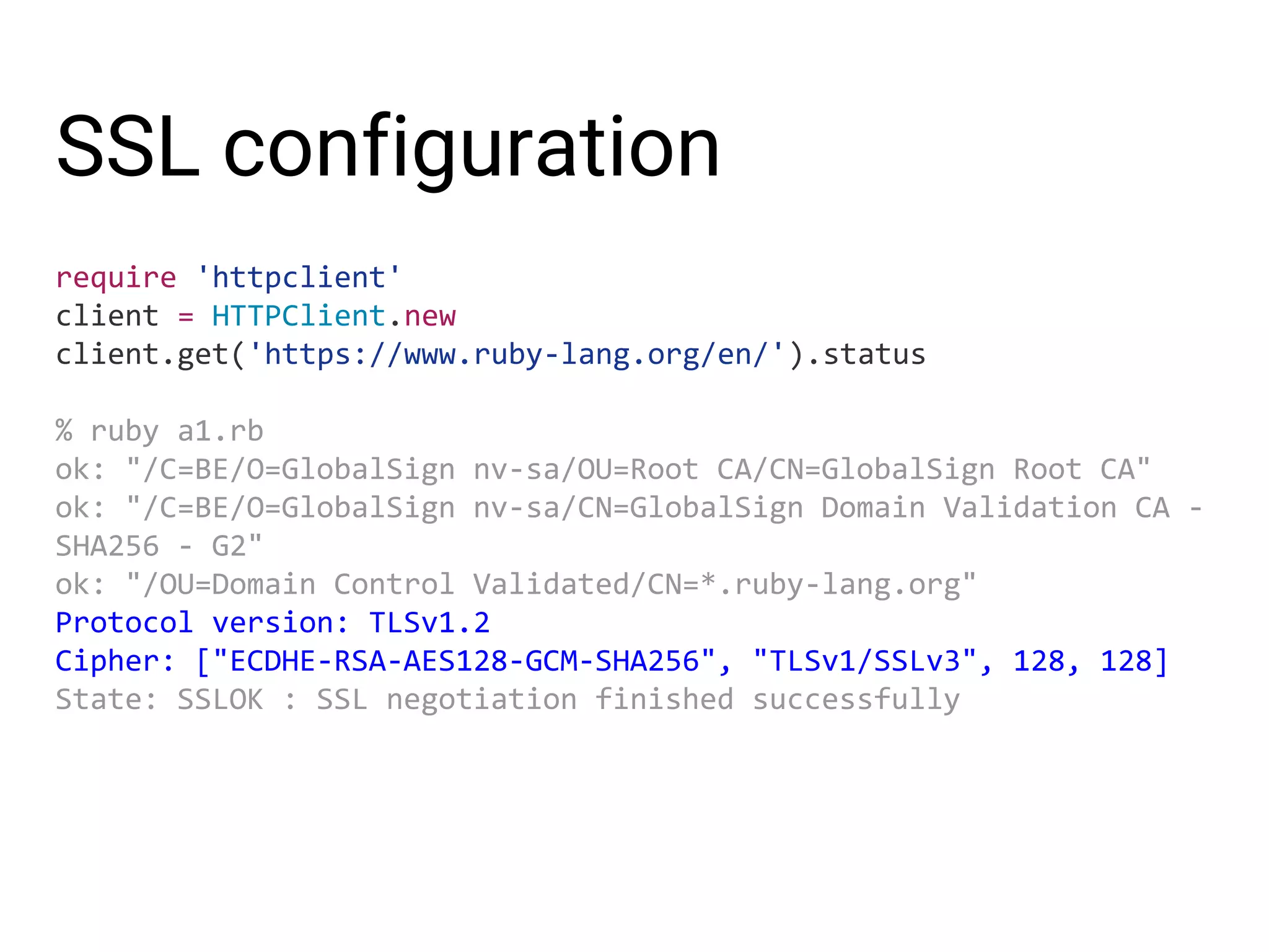 SSL configuration require 'httpclient' client = HTTPClient.new client.get('https://www.ruby-lang.org/en/').status % ruby a1.rb ok: "/C=BE/O=GlobalSign nv-sa/OU=Root CA/CN=GlobalSign Root CA" ok: "/C=BE/O=GlobalSign nv-sa/CN=GlobalSign Domain Validation CA - SHA256 - G2" ok: "/OU=Domain Control Validated/CN=*.ruby-lang.org" Protocol version: TLSv1.2 Cipher: ["ECDHE-RSA-AES128-GCM-SHA256", "TLSv1/SSLv3", 128, 128] State: SSLOK : SSL negotiation finished successfully 