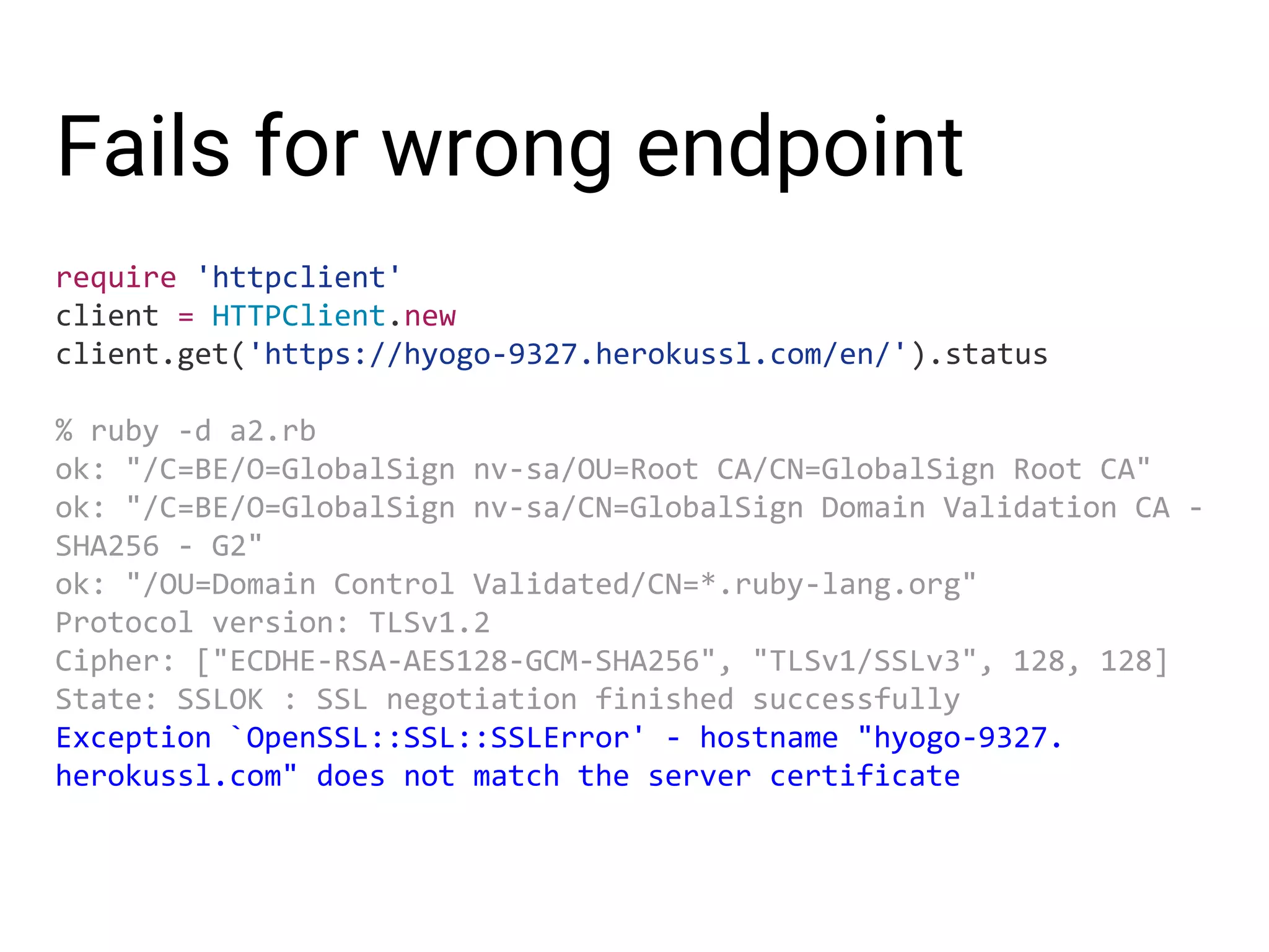 Fails for wrong endpoint require 'httpclient' client = HTTPClient.new client.get('https://hyogo-9327.herokussl.com/en/').status % ruby -d a2.rb ok: "/C=BE/O=GlobalSign nv-sa/OU=Root CA/CN=GlobalSign Root CA" ok: "/C=BE/O=GlobalSign nv-sa/CN=GlobalSign Domain Validation CA - SHA256 - G2" ok: "/OU=Domain Control Validated/CN=*.ruby-lang.org" Protocol version: TLSv1.2 Cipher: ["ECDHE-RSA-AES128-GCM-SHA256", "TLSv1/SSLv3", 128, 128] State: SSLOK : SSL negotiation finished successfully Exception `OpenSSL::SSL::SSLError' - hostname "hyogo-9327. herokussl.com" does not match the server certificate 