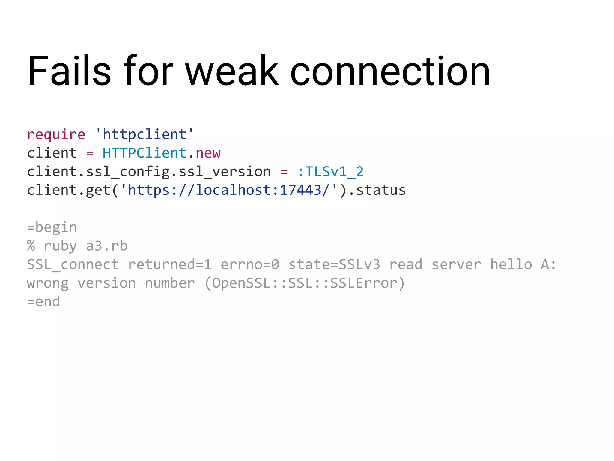 Fails for weak connection require 'httpclient' client = HTTPClient.new client.ssl_config.ssl_version = :TLSv1_2 client.get('https://localhost:17443/').status =begin % ruby a3.rb SSL_connect returned=1 errno=0 state=SSLv3 read server hello A: wrong version number (OpenSSL::SSL::SSLError) =end 