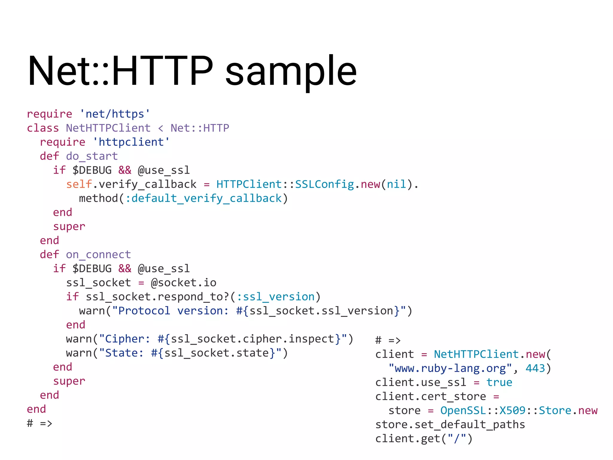Net::HTTP sample require 'net/https' class NetHTTPClient < Net::HTTP require 'httpclient' def do_start if $DEBUG && @use_ssl self.verify_callback = HTTPClient::SSLConfig.new(nil). method(:default_verify_callback) end super end def on_connect if $DEBUG && @use_ssl ssl_socket = @socket.io if ssl_socket.respond_to?(:ssl_version) warn("Protocol version: #{ssl_socket.ssl_version}") end warn("Cipher: #{ssl_socket.cipher.inspect}") warn("State: #{ssl_socket.state}") end super end end # => # => client = NetHTTPClient.new( "www.ruby-lang.org", 443) client.use_ssl = true client.cert_store = store = OpenSSL::X509::Store.new store.set_default_paths client.get("/") 