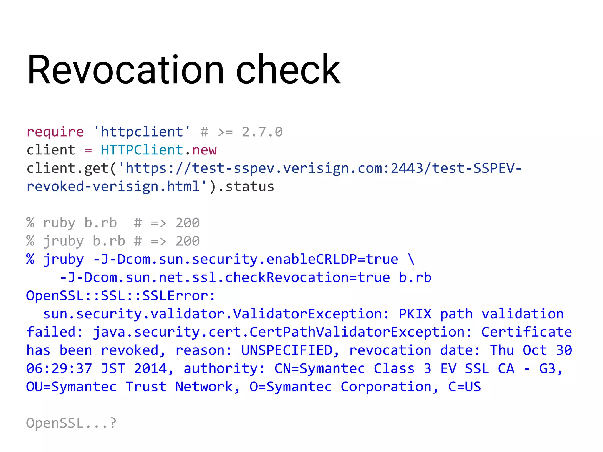 Revocation check require 'httpclient' # >= 2.7.0 client = HTTPClient.new client.get('https://test-sspev.verisign.com:2443/test-SSPEV- revoked-verisign.html').status % ruby b.rb # => 200 % jruby b.rb # => 200 % jruby -J-Dcom.sun.security.enableCRLDP=true -J-Dcom.sun.net.ssl.checkRevocation=true b.rb OpenSSL::SSL::SSLError: sun.security.validator.ValidatorException: PKIX path validation failed: java.security.cert.CertPathValidatorException: Certificate has been revoked, reason: UNSPECIFIED, revocation date: Thu Oct 30 06:29:37 JST 2014, authority: CN=Symantec Class 3 EV SSL CA - G3, OU=Symantec Trust Network, O=Symantec Corporation, C=US OpenSSL...? 
