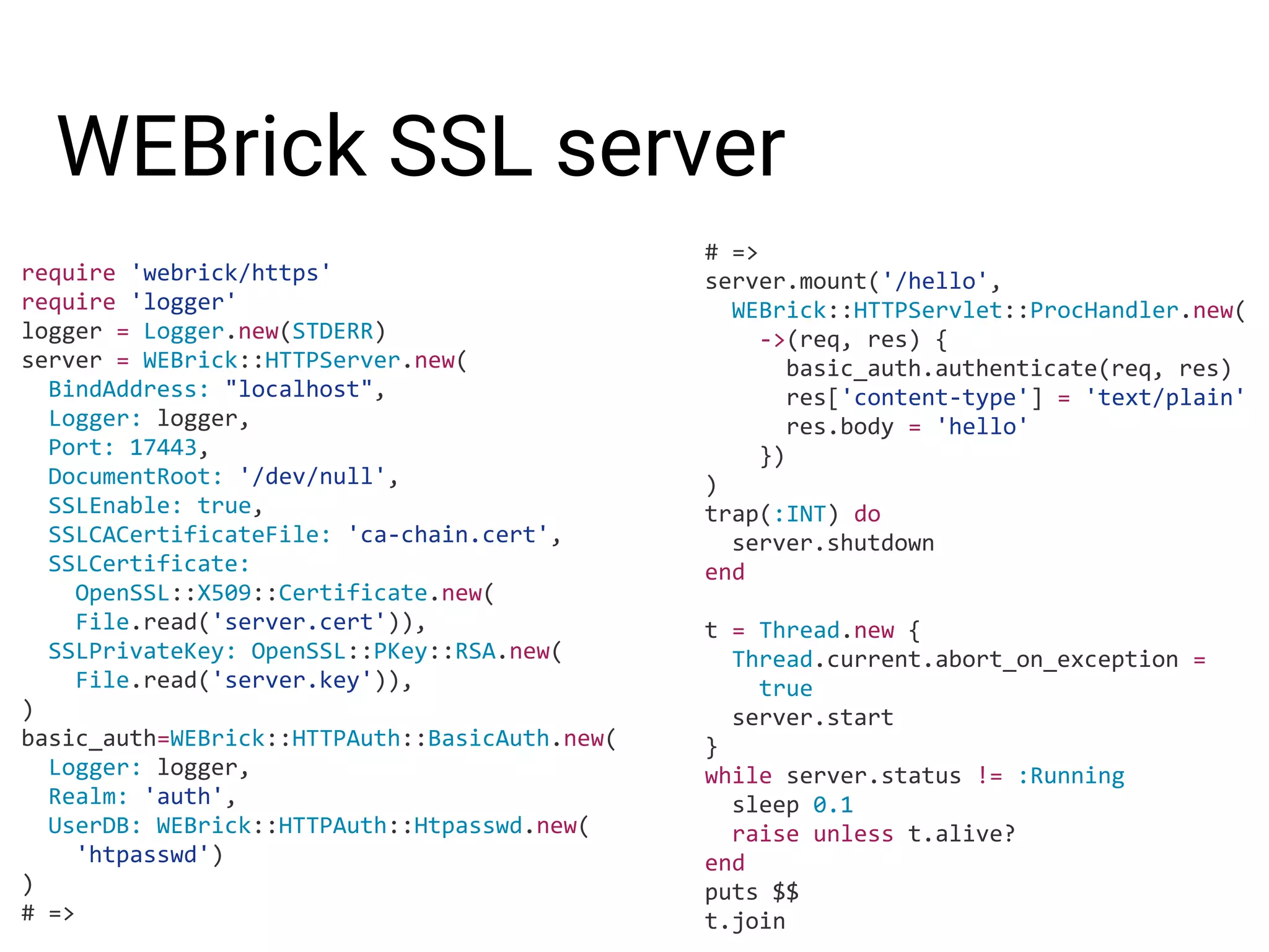 WEBrick SSL server require 'webrick/https' require 'logger' logger = Logger.new(STDERR) server = WEBrick::HTTPServer.new( BindAddress: "localhost", Logger: logger, Port: 17443, DocumentRoot: '/dev/null', SSLEnable: true, SSLCACertificateFile: 'ca-chain.cert', SSLCertificate: OpenSSL::X509::Certificate.new( File.read('server.cert')), SSLPrivateKey: OpenSSL::PKey::RSA.new( File.read('server.key')), ) basic_auth=WEBrick::HTTPAuth::BasicAuth.new( Logger: logger, Realm: 'auth', UserDB: WEBrick::HTTPAuth::Htpasswd.new( 'htpasswd') ) # => # => server.mount('/hello', WEBrick::HTTPServlet::ProcHandler.new( ->(req, res) { basic_auth.authenticate(req, res) res['content-type'] = 'text/plain' res.body = 'hello' }) ) trap(:INT) do server.shutdown end t = Thread.new { Thread.current.abort_on_exception = true server.start } while server.status != :Running sleep 0.1 raise unless t.alive? end puts $$ t.join 