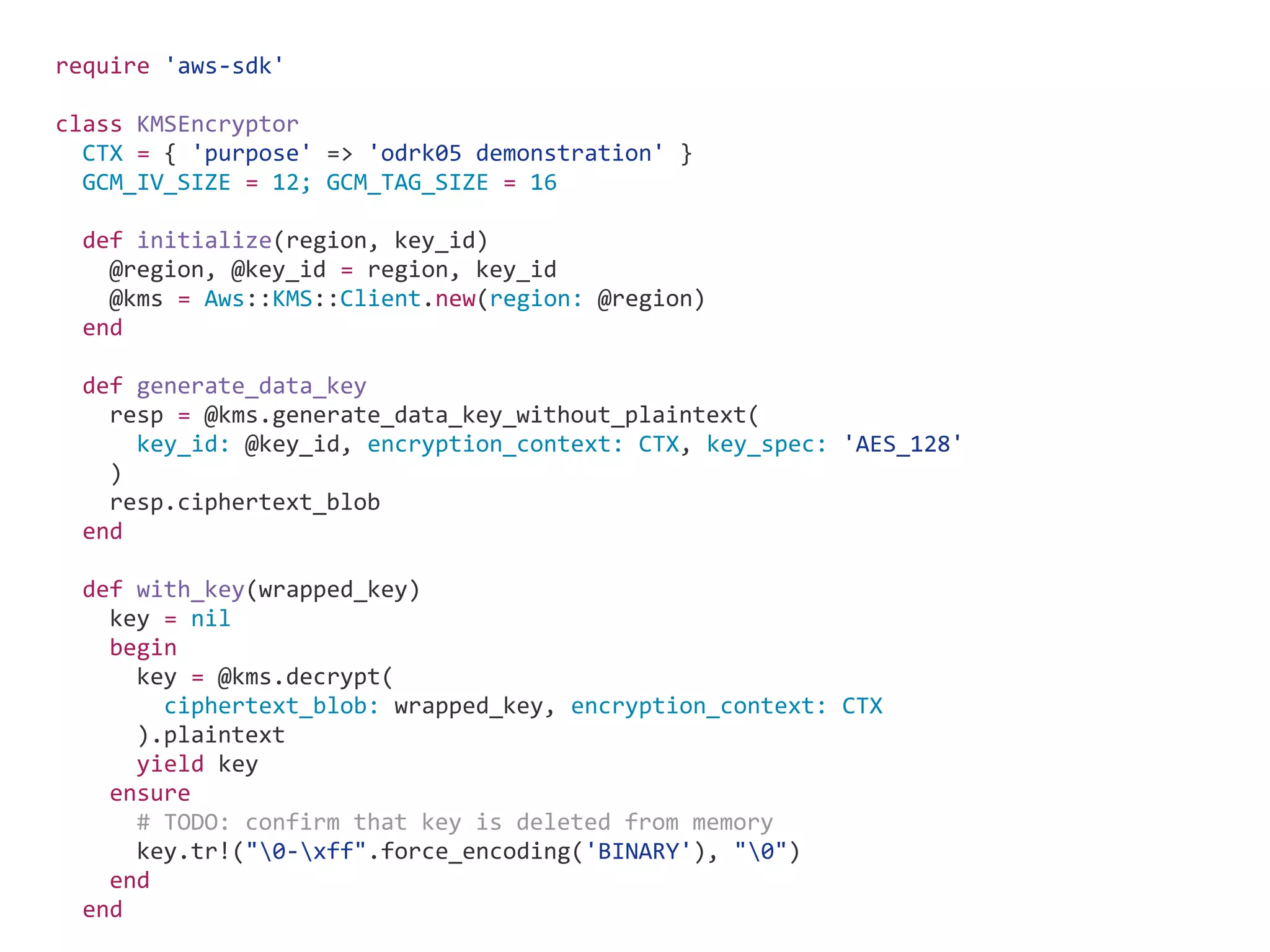 require 'aws-sdk' class KMSEncryptor CTX = { 'purpose' => 'odrk05 demonstration' } GCM_IV_SIZE = 12; GCM_TAG_SIZE = 16 def initialize(region, key_id) @region, @key_id = region, key_id @kms = Aws::KMS::Client.new(region: @region) end def generate_data_key resp = @kms.generate_data_key_without_plaintext( key_id: @key_id, encryption_context: CTX, key_spec: 'AES_128' ) resp.ciphertext_blob end def with_key(wrapped_key) key = nil begin key = @kms.decrypt( ciphertext_blob: wrapped_key, encryption_context: CTX ).plaintext yield key ensure # TODO: confirm that key is deleted from memory key.tr!("0-xff".force_encoding('BINARY'), "0") end end 