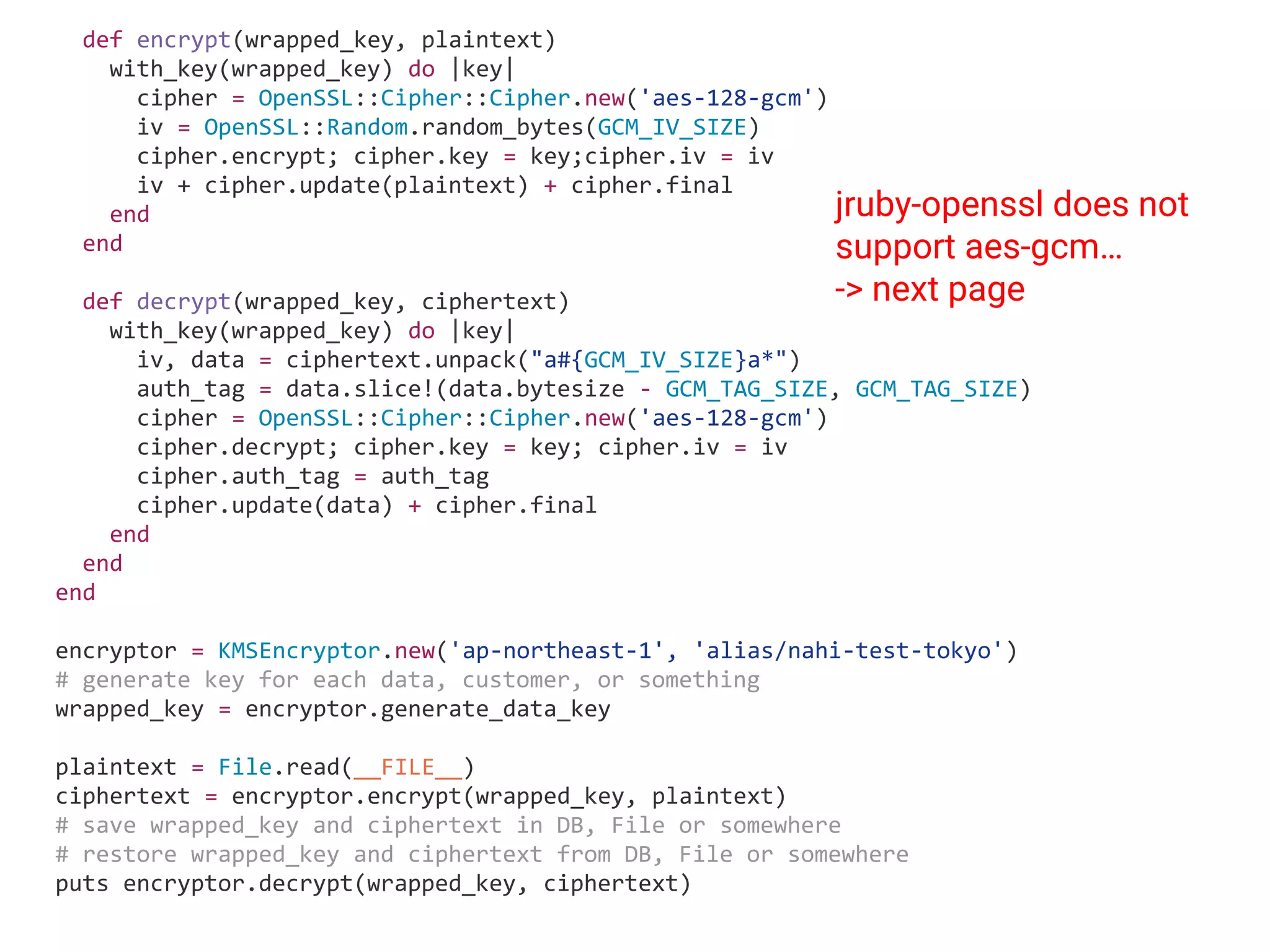 def encrypt(wrapped_key, plaintext) with_key(wrapped_key) do |key| cipher = OpenSSL::Cipher::Cipher.new('aes-128-gcm') iv = OpenSSL::Random.random_bytes(GCM_IV_SIZE) cipher.encrypt; cipher.key = key;cipher.iv = iv iv + cipher.update(plaintext) + cipher.final end end def decrypt(wrapped_key, ciphertext) with_key(wrapped_key) do |key| iv, data = ciphertext.unpack("a#{GCM_IV_SIZE}a*") auth_tag = data.slice!(data.bytesize - GCM_TAG_SIZE, GCM_TAG_SIZE) cipher = OpenSSL::Cipher::Cipher.new('aes-128-gcm') cipher.decrypt; cipher.key = key; cipher.iv = iv cipher.auth_tag = auth_tag cipher.update(data) + cipher.final end end end encryptor = KMSEncryptor.new('ap-northeast-1', 'alias/nahi-test-tokyo') # generate key for each data, customer, or something wrapped_key = encryptor.generate_data_key plaintext = File.read(__FILE__) ciphertext = encryptor.encrypt(wrapped_key, plaintext) # save wrapped_key and ciphertext in DB, File or somewhere # restore wrapped_key and ciphertext from DB, File or somewhere puts encryptor.decrypt(wrapped_key, ciphertext) jruby-openssl does not support aes-gcm… -> next page 