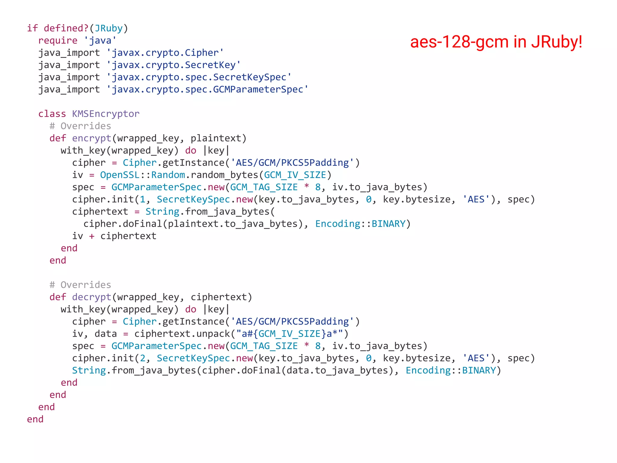 if defined?(JRuby) require 'java' java_import 'javax.crypto.Cipher' java_import 'javax.crypto.SecretKey' java_import 'javax.crypto.spec.SecretKeySpec' java_import 'javax.crypto.spec.GCMParameterSpec' class KMSEncryptor # Overrides def encrypt(wrapped_key, plaintext) with_key(wrapped_key) do |key| cipher = Cipher.getInstance('AES/GCM/PKCS5Padding') iv = OpenSSL::Random.random_bytes(GCM_IV_SIZE) spec = GCMParameterSpec.new(GCM_TAG_SIZE * 8, iv.to_java_bytes) cipher.init(1, SecretKeySpec.new(key.to_java_bytes, 0, key.bytesize, 'AES'), spec) ciphertext = String.from_java_bytes( cipher.doFinal(plaintext.to_java_bytes), Encoding::BINARY) iv + ciphertext end end # Overrides def decrypt(wrapped_key, ciphertext) with_key(wrapped_key) do |key| cipher = Cipher.getInstance('AES/GCM/PKCS5Padding') iv, data = ciphertext.unpack("a#{GCM_IV_SIZE}a*") spec = GCMParameterSpec.new(GCM_TAG_SIZE * 8, iv.to_java_bytes) cipher.init(2, SecretKeySpec.new(key.to_java_bytes, 0, key.bytesize, 'AES'), spec) String.from_java_bytes(cipher.doFinal(data.to_java_bytes), Encoding::BINARY) end end end end aes-128-gcm in JRuby! 