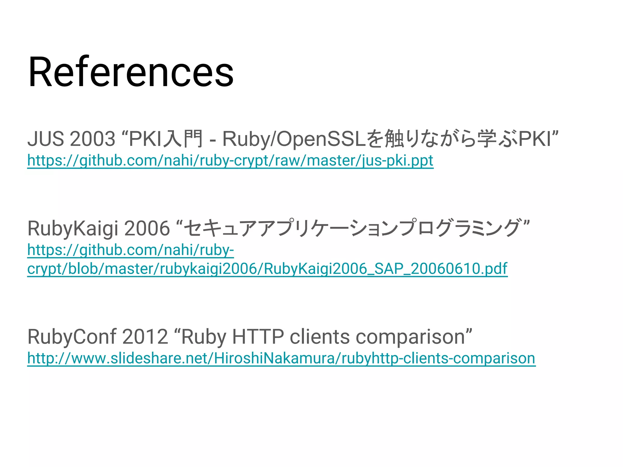 References JUS 2003 “PKI入門 - Ruby/OpenSSLを触りながら学ぶPKI” https://github.com/nahi/ruby-crypt/raw/master/jus-pki.ppt RubyKaigi 2006 “セキュアアプリケーションプログラミング” https://github.com/nahi/ruby- crypt/blob/master/rubykaigi2006/RubyKaigi2006_SAP_20060610.pdf RubyConf 2012 “Ruby HTTP clients comparison” http://www.slideshare.net/HiroshiNakamura/rubyhttp-clients-comparison 