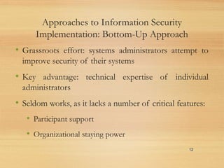 Approaches to Information Security
Implementation: Bottom-Up Approach
• Grassroots effort: systems administrators attempt to
improve security of their systems
• Key advantage: technical expertise of individual
administrators
• Seldom works, as it lacks a number of critical features:
• Participant support
• Organizational staying power
12
 