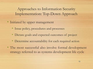 Approaches to Information Security
Implementation: Top-Down Approach
• Initiated by upper management
• Issue policy, procedures and processes
• Dictate goals and expected outcomes of project
• Determine accountability for each required action
• The most successful also involve formal development
strategy referred to as systems development life cycle
13
 