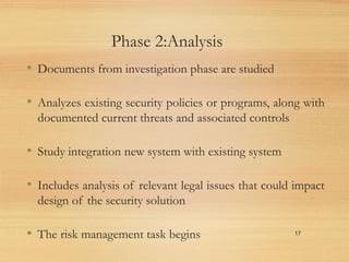 Phase 2:Analysis
• Documents from investigation phase are studied
• Analyzes existing security policies or programs, along with
documented current threats and associated controls
• Study integration new system with existing system
• Includes analysis of relevant legal issues that could impact
design of the security solution
• The risk management task begins 17
 