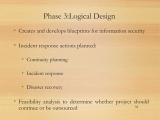 Phase 3:Logical Design
• Creates and develops blueprints for information security
• Incident response actions planned:
• Continuity planning
• Incident response
• Disaster recovery
• Feasibility analysis to determine whether project should
continue or be outsourced 18
 