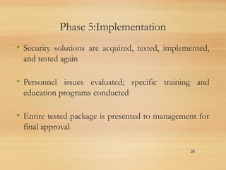 Phase 5:Implementation
• Security solutions are acquired, tested, implemented,
and tested again
• Personnel issues evaluated; specific training and
education programs conducted
• Entire tested package is presented to management for
final approval
20
 