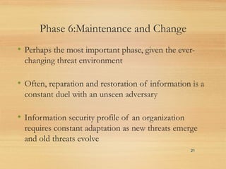 Phase 6:Maintenance and Change
• Perhaps the most important phase, given the ever-
changing threat environment
• Often, reparation and restoration of information is a
constant duel with an unseen adversary
• Information security profile of an organization
requires constant adaptation as new threats emerge
and old threats evolve
21
 